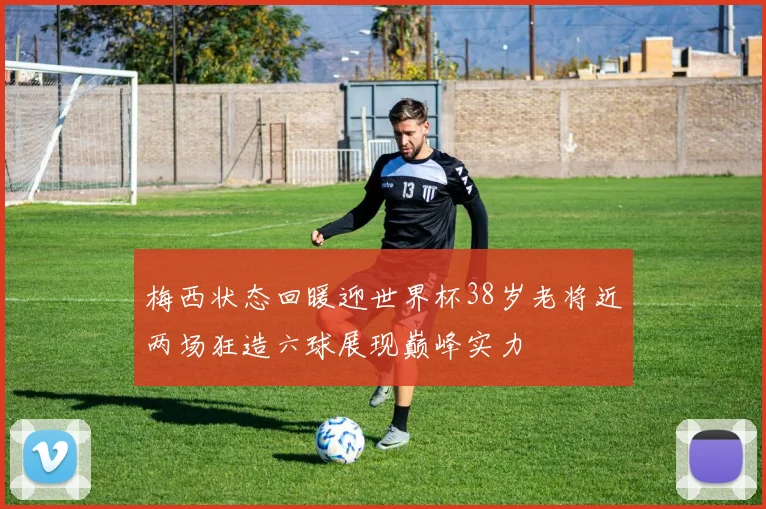 梅西状态回暖迎世界杯38岁老将近两场狂造六球展现巅峰实力