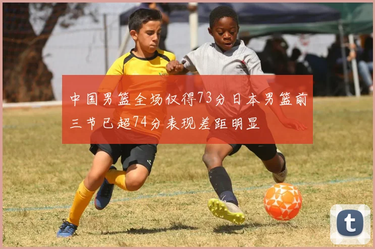中国男篮全场仅得73分日本男篮前三节已超74分表现差距明显