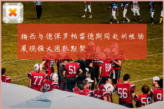 梅西与德保罗帕雷德斯同赴训练场展现强大团队默契