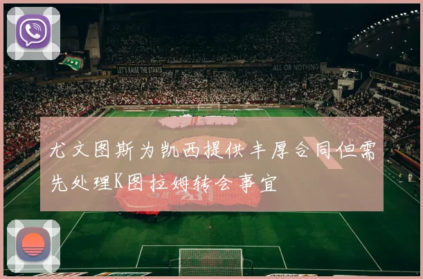 尤文图斯为凯西提供丰厚合同但需先处理K图拉姆转会事宜