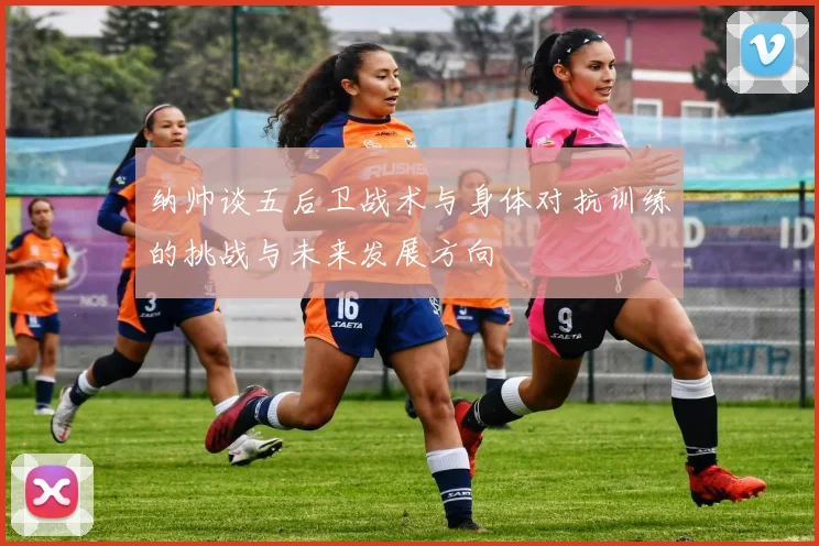 纳帅谈五后卫战术与身体对抗训练的挑战与未来发展方向