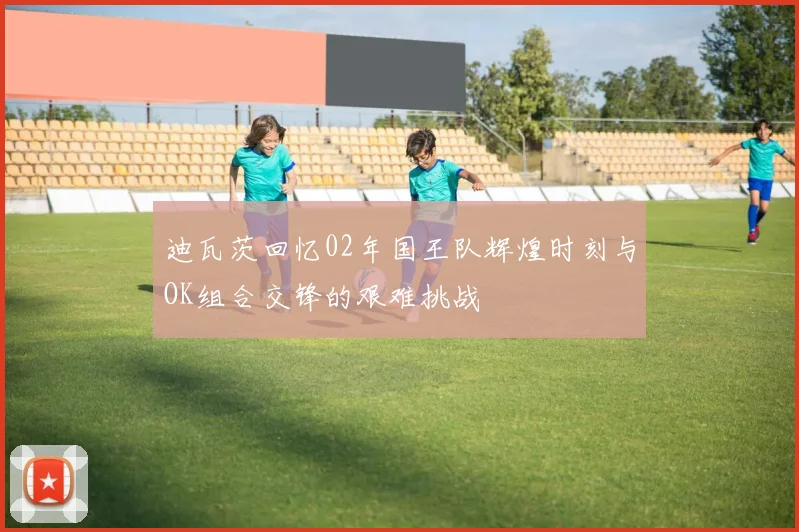 迪瓦茨回忆02年国王队辉煌时刻与OK组合交锋的艰难挑战