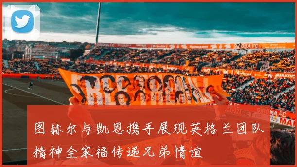 图赫尔与凯恩携手展现英格兰团队精神全家福传递兄弟情谊