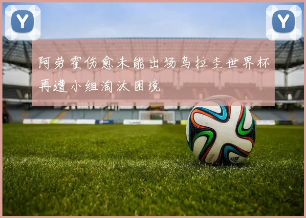 阿劳霍伤愈未能出场乌拉圭世界杯再遭小组淘汰困境