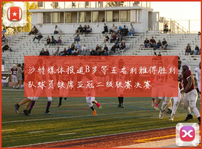 沙特媒体报道B罗等五名利雅得胜利队球员缺席亚冠二级联赛决赛
