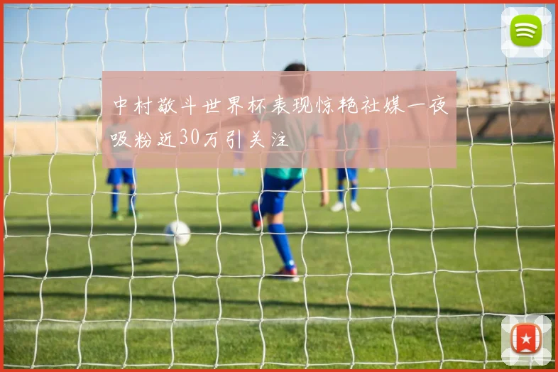 中村敬斗世界杯表现惊艳社媒一夜吸粉近30万引关注