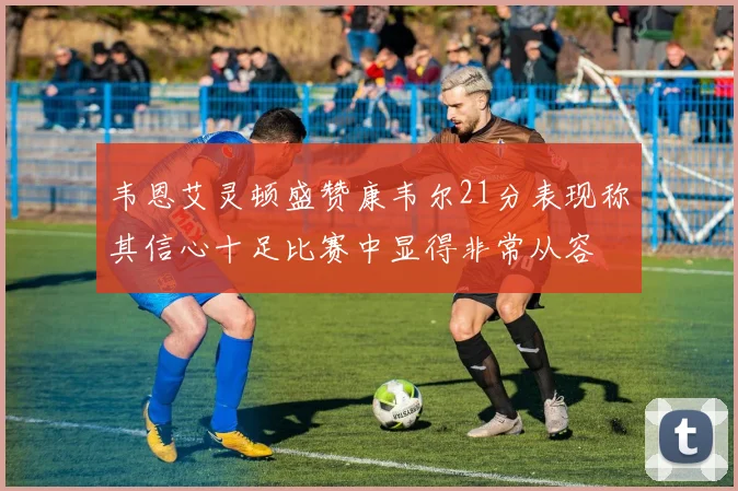 韦恩艾灵顿盛赞康韦尔21分表现称其信心十足比赛中显得非常从容