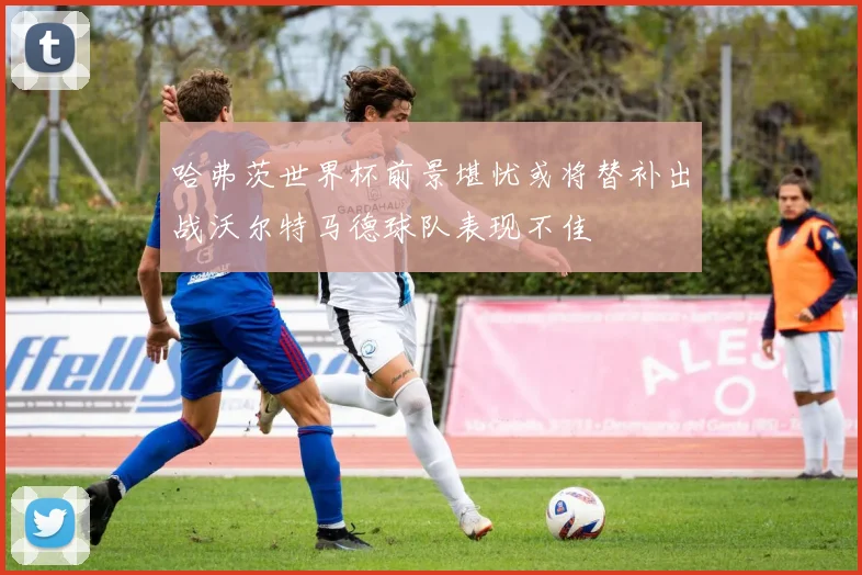 哈弗茨世界杯前景堪忧或将替补出战沃尔特马德球队表现不佳