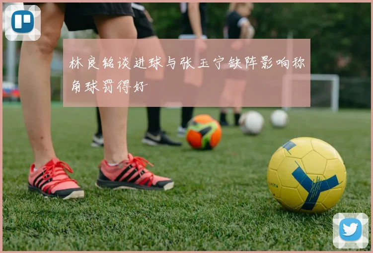 林良铭谈进球与张玉宁缺阵影响称角球罚得好