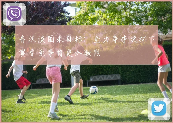 齐沃谈国米目标：全力争夺奖杯下赛季竞争将更加激烈